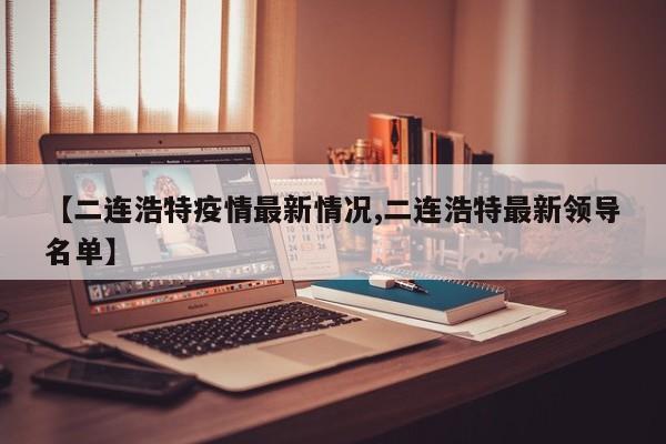 【二连浩特疫情最新情况,二连浩特最新领导名单】