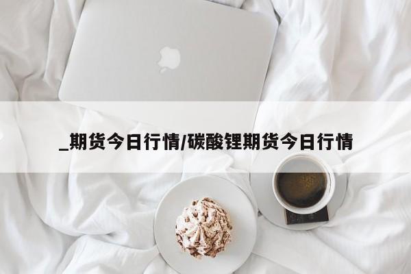 _期货今日行情/碳酸锂期货今日行情